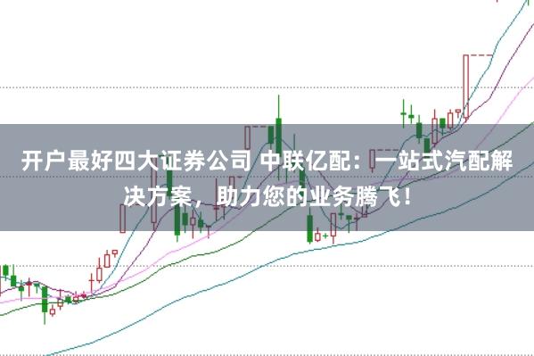 开户最好四大证券公司 中联亿配:一站式汽配解决方案,助力您的业务腾飞!