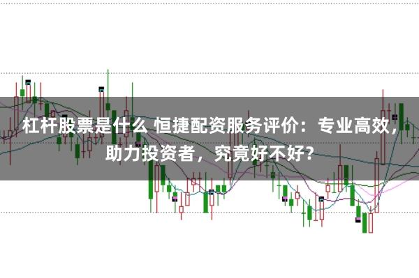 杠杆股票是什么 恒捷配资服务评价:专业高效,助力投资者,究竟好不好?